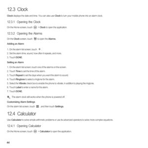 Page 4944
12.3  Clock
Clock displays the date and time. You can also use Clock to turn your mobile phone into an alarm clock.
12.3.1  Opening the Clock
On the Home screen, touch   > Clock to open the application.
12.3.2  Opening the Alarms
On the Clock screen, touch  to open the Alarms.
Adding an Alarm
1.  On the alarm list screen, touch .2.  Set the alarm time, sound, how often it repeats, and more.3. Touch DONE.
Setting an Alarm
1.  On the alarm list screen, touch one of the alarms on the screen.2. Touch Time...