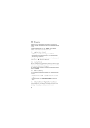 Page 2925
4.9  Streams
Streams is a client that integrates social networking service (SNS) functions of 
Facebook, and Twitter. Using Streams, your SNS accounts can be closely linked with 
Contacts.
To access the Streams screen, touch   > 
Streams. You can also touch Contacts, and then flick left to switch to the Streams screen.
4.9.1  Logging in to an Account
1.  The first time you access Streams, touch Login to Social Network. 
2.  Select the type of account that you want to log in to. Then follow the...