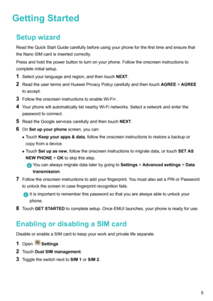Page 11GettingStartedSetupwizard
ReadtheQuickStartGuidecarefullybeforeusingyourphoneforthefirsttimeandensurethat theNanoSIMcardisinsertedcorrectly.
Pressandholdthepowerbuttontoturnonyourphone.Followtheonscreeninstructionsto
completeinitialsetup.
1 Selectyourlanguageandregion,andthentouch NEXT.
2 ReadtheusertermsandHuaweiPrivacyPolicycarefullyandthentouch AGREE!AGREE
toaccept.
3 FollowtheonscreeninstructionstoenableWi-Fi+.
4...