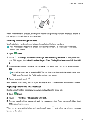 Page 102Whenpocketmodeisenabled,theringtonevolumewillgraduallyincreasewhenyoureceiveacallandyourphoneisinyourpocketorbag.
Enablingfixeddialingnumbers
Usefixeddialingnumberstorestrictoutgoingcallstowhitelistednumbers.
YourPIN2codeisrequiredtoenablefixeddialingnumbers.ToobtainyourPIN2code,
contactyourcarrier.
1 OpenDialer .
2 Touch
!Settings !Additionalsettings !FixedDialingNumbers .Ifyourphonehas
dualSIMsupport,touch...