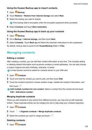 Page 108UsingtheHuaweiBackupapptoimportcontacts
1 Open
Backup .
2 Touch Restore !Restorefrominternalstorage andselectNext.
3 Selectthebackupyouwanttorestore.
Ifthebackupdataisencrypted,entertheencryptionpasswordwhenprompted.
4Select Contacts andtouch Startrestoration .
UsingtheHuaweiBackupapptobackupyourcontacts 1 Open
Backup .
2 Goto Backup !Internalstorage ,andthentouchNext.
3 Select Contacts .TouchBackup...