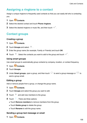 Page 112AssigningaringtonetoacontactAssignauniqueringtonetofrequentlyusedcontactssothatyoucaneasilytellwhoiscontactingyou.
1 Open
Contacts .
2 Selectthedesiredcontactandtouch Phoneringtone.
3 Selectthedesiredringtoneormusicfile,andthentouch
.
Contactgroups
Creatingagroup 1 Open
Contacts .
2 Touch Groups andselect
.
3 Enterthegroupname(forexample,FamilyorFriends)andtouch OK.
4 Touch
.Selectthecontactsyouwanttoaddtothegroupandtouch....