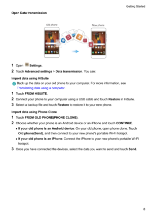 Page 14OpenDatatransmission

1 OpenSettings .
2 Touch Advancedsettings !Datatransmission .Youcan:
ImportdatausingHiSuite
Backupthedataonyouroldphonetoyourcomputer.Formoreinformation,see
Transferringdatausingacomputer .
1Touch FROMHISUITE .
2 ConnectyourphonetoyourcomputerusingaUSBcableandtouch RestoreinHiSuite.
3 Selectabackupfileandtouch Restoretorestoreittoyournewphone.
ImportdatausingPhoneClone
1 Touch FROMOLDPHONE(PHONECLONE) .
2...