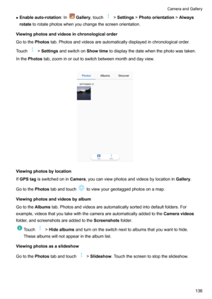Page 142zEnableauto-rotation :InGallery,touch!Settings !Photoorientation !Always
rotate torotatephotoswhenyouchangethescreenorientation.
Viewingphotosandvideosinchronologicalorder
Gotothe Photostab.Photosandvideosareautomaticallydisplayedinchronologicalorder.
Touch
! Settings andswitchon Showtimetodisplaythedatewhenthephotowastaken.
Inthe Photos tab,zoominorouttoswitchbetweenmonthanddayview.

Viewingphotosbylocation
If GPStag...