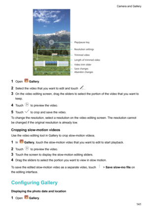 Page 1471OpenGallery .
2 Selectthevideothatyouwanttoeditandtouch
.
3 Onthevideoeditingscreen,dragthesliderstoselecttheportionofthevideothatyouwantto
keep.
4 Touch
topreviewthevideo.
5 Touch
tocropandsavethevideo.
Tochangetheresolution,selectaresolutiononthevideoeditingscreen.Theresolutioncannot bechangediftheoriginalresolutionisalreadylow.
Croppingslow-motionvideos
UsethevideoeditingtoolinGallerytocropslow-motionvideos.
1 In
Gallery...