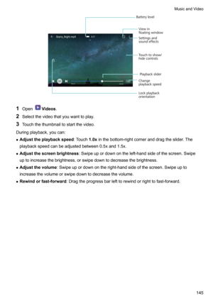 Page 1511OpenVideos .
2 Selectthevideothatyouwanttoplay.
3 Touchthethumbnailtostartthevideo.
Duringplayback,youcan: z Adjusttheplaybackspeed :Touch1.0xinthebottom-rightcorneranddragtheslider.The
playbackspeedcanbeadjustedbetween0.5xand1.5x.
z Adjustthescreenbrightness :Swipeupordownontheleft-handsideofthescreen.Swipe
uptoincreasethebrightness,orswipedowntodecreasethebrightness.
z Adjustthevolume...