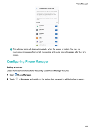 Page 158Theselectedappswillcloseautomaticallywhenthescreenislocked.Youmaynot
receivenewmessagesfromemail,messaging,andsocialnetworkingappsaftertheyare
closed.
ConfiguringPhoneManager
Addingshortcuts
Createhomescreenshortcutsforfrequently-usedPhoneManagerfeatures.
1 Open
PhoneManager .
2 Touch
!Shortcuts andswitchonthefeaturethatyouwanttoaddtothehomescreen.
PhoneManager152    