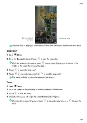 Page 163Onlyoneclockisdisplayedwhenthelocaltimezoneisthesameasthehometimezone.
Stopwatch
1 Open
Clock .
2 Gotothe Stopwatch tabandtouch
tostartthestopwatch.
Whilethestopwatchisrunning,touchtocountlaps.Swipeuponthetimerinthe
middleofthescreentoviewyourlapdata.
3 Touchtopausethestopwatch.
4 Touch
toresumethestopwatch,ortoresetthestopwatch.
Thescreenwillstayonwhenthestopwatchisrunning.
Timer
1 Open
Clock .
2 Gotothe...