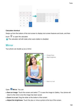 Page 168Calculatorshortcut
Swipeupfromthebottomofthelockscreentodisplaylockscreenfeaturesandtools,andthen
touch
toopenthecalculator.
Thecalculatorwillstillrotatewhenauto-rotationisdisabled.
Mirror
Yourphonecandoubleupasamirror.

OpenMirror .Youcan:
z Saveanimage :Touchthescreenandselect
tosavetheimagetoGallery.Yourphonewill
returntothemirroroncetheimagehasbeensaved.
z Zoominorout :Dragtheslideratthebottomofthescreen.
z...