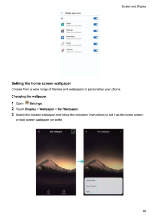 Page 22Settingthehomescreenwallpaper
Choosefromawiderangeofthemesandwallpaperstopersonalizeyourphone.
Changingthewallpaper
1 Open
Settings .
2 Touch Display !Wallpaper !SetWallpaper .
3 Selectthedesiredwallpaperandfollowtheonscreeninstructionstosetitasthehomescreen
orlockscreenwallpaper(orboth)

ScreenandDisplay16    
