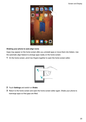 Page 26Shakingyourphonetoauto-alignicons
Gapsmayappearonthehomescreenafteryouuninstallappsormovethemintofolders.Use theautomaticalignfeaturetoarrangeappsneatlyonthehomescreen.
1 Onthehomescreen,pinchtwofingerstogethertoopenthehomescreeneditor.

2 Touch Settings andswitchon Shake.
3 Returntothehomescreenandopenthehomescreeneditoragain.Shakeyourphoneto
rearrangeappssothatgapsarefilled.

ScreenandDisplay20   