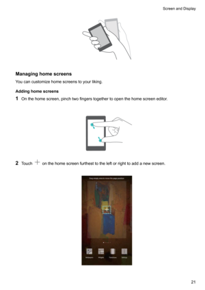 Page 27Managinghomescreens
Youcancustomizehomescreenstoyourliking.
Addinghomescreens
1 Onthehomescreen,pinchtwofingerstogethertoopenthehomescreeneditor.

2 Touchonthehomescreenfurthesttotheleftorrighttoaddanewscreen.

ScreenandDisplay21     