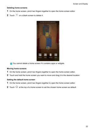 Page 28Deletinghomescreens
1 Onthehomescreen,pinchtwofingerstogethertoopenthehomescreeneditor.
2 Touch
onablankscreentodeleteit.

Youcannotdeleteahomescreenifitcontainsappsorwidgets.
Movinghomescreens
1 Onthehomescreen,pinchtwofingerstogethertoopenthehomescreeneditor.
2 Touchandholdthehomescreenyouwanttomoveanddragittothedesiredlocation.
Settingthedefaulthomescreen
1...