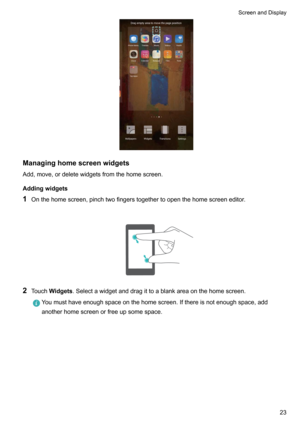 Page 29Managinghomescreenwidgets
Add,move,ordeletewidgetsfromthehomescreen.
Addingwidgets
1 Onthehomescreen,pinchtwofingerstogethertoopenthehomescreeneditor.

2 Touch Widgets .Selectawidgetanddragittoablankareaonthehomescreen.
Youmusthaveenoughspaceonthehomescreen.Ifthereisnotenoughspace,add
anotherhomescreenorfreeupsomespace.

ScreenandDisplay23    