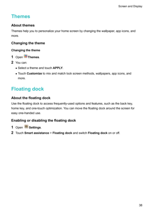 Page 44Themes
Aboutthemes Themeshelpyoutopersonalizeyourhomescreenbychangingthewallpaper,appicons,andmore.
Changingthetheme
Changingthetheme 1 Open
Themes .
2 Youcan:
z Selectathemeandtouch APPLY.
z Touch Customize tomixandmatchlockscreenmethods,wallpapers,appicons,and
more.
Floatingdock AboutthefloatingdockUsethefloatingdocktoaccessfrequently-usedoptionsandfeatures,suchasthebackkey,...