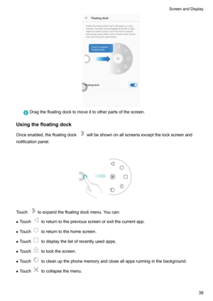 Page 45Dragthefloatingdocktomoveittootherpartsofthescreen.
Usingthefloatingdock
Onceenabled,thefloatingdock
willbeshownonallscreensexceptthelockscreenand
notificationpanel.

Touchtoexpandthefloatingdockmenu.Youcan:
z Touch
toreturntothepreviousscreenorexitthecurrentapp.
z Touch
toreturntothehomescreen.
z Touch
todisplaythelistofrecentlyusedapps.
z Touch
tolockthescreen.
z Touch...