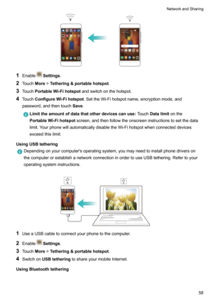 Page 641EnableSettings .
2 Touch More!Tethering&portablehotspot .
3 Touch PortableWi-Fihotspot andswitchonthehotspot.
4 Touch ConfigureWi-Fihotspot .SettheWi-Fihotspotname,encryptionmode,and
password,andthentouch Save.
Limittheamountofdatathatotherdevicescanuse TouchDatalimit onthe
PortableWi-Fihotspot screen,andthenfollowtheonscreeninstructionstosetthedata
limit.YourphonewillautomaticallydisabletheWi-Fihotspotwhenconnecteddevices...