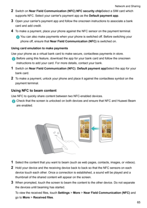 Page 712Switchon NearFieldCommunication(NFC) .NFCsecuritychip SelectaSIMcardwhich
supportsNFC.Selectyourcarrier'spaymentappasthe Defaultpaymentapp.
3 Openyourcarrier'spaymentappandfollowtheonscreeninstructionstoassociateabank
cardandaddcredit.
4 Tomakeapayment,placeyourphoneagainsttheNFCsensoronthepaymentterminal.Youcanalsomakepaymentswhenyourphoneisswitchedoff.Beforeswitchingyour
phoneoff,ensurethat NearFieldCommunication(NFC)...