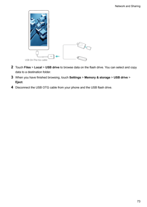 Page 792Touch Files!Local !USBdrive tobrowsedataontheflashdrive.Youcanselectandcopy
datatoadestinationfolder.
3 Whenyouhavefinishedbrowsing,touch Settings!Memory&storage !USBdrive !
Eject .
4 DisconnecttheUSBOTGcablefromyourphoneandtheUSBflashdrive.
NetworkandSharing73USB On-The-Go cable  