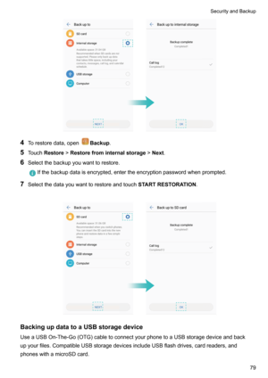 Page 854Torestoredata,openBackup .
5 Touch Restore !Restorefrominternalstorage !Next .
6 Selectthebackupyouwanttorestore.
Ifthebackupdataisencrypted,entertheencryptionpasswordwhenprompted.
7Selectthedatayouwanttorestoreandtouch STARTRESTORATION.

BackingupdatatoaUSBstoragedevice
UseaUSBOn-The-Go(OTG)cabletoconnectyourphonetoaUSBstoragedeviceandback
upyourfiles.CompatibleUSBstoragedevicesincludeUSBflashdrives,cardreaders,and...