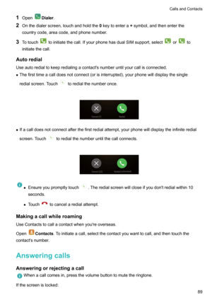 Page 951OpenDialer .
2 Onthedialerscreen,touchandholdthe 0keytoentera +symbol,andthenenterthe
countrycode,areacode,andphonenumber.
3 Totouch
toinitiatethecall.IfyourphonehasdualSIMsupport,selectorto
initiatethecall.
Autoredial
Useautoredialtokeepredialingacontact'snumberuntilyourcallisconnected. z Thefirsttimeacalldoesnotconnect(orisinterrupted),yourphonewilldisplaythesingle
redialscreen.Touch
toredialthenumberonce.

z...