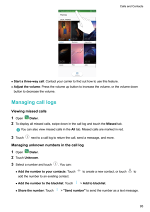 Page 99zStartathree-waycall :Contactyourcarriertofindouthowtousethisfeature.
z Adjustthevolume :Pressthevolumeupbuttontoincreasethevolume,orthevolumedown
buttontodecreasethevolume.
Managingcalllogs
Viewingmissedcalls 1 Open
Dialer .
2 Todisplayallmissedcalls,swipedowninthecalllogandtouchthe Missedtab.
Youcanalsoviewmissedcallsinthe Alltab.Missedcallsaremarkedinred.
3 Touchnexttoacalllogtoreturnthecall,sendamessage,andmore....