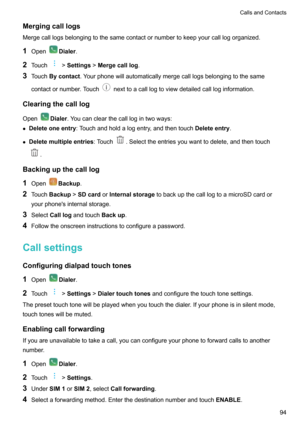 Page 100Mergingcalllogs
Mergecalllogsbelongingtothesamecontactornumbertokeepyourcalllogorganized.
1 Open
Dialer .
2 Touch
!Settings !Mergecalllog .
3 Touch Bycontact .Yourphonewillautomaticallymergecalllogsbelongingtothesame
contactornumber.Touch
nexttoacalllogtoviewdetailedcallloginformation.
Clearingthecalllog Open
Dialer .Youcanclearthecalllogintwoways:
z Deleteoneentry :Touchandholdalogentry,andthentouch Deleteentry.
z...