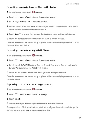 Page 41Calls and contacts  
36
Importing contacts from a Bluetooth device
1 On the home screen, touch Contacts.
2 Touch  > Import/Export > Import from another phone.
3 Select Supports Bluetooth and then touch Next.
4 Turn on Bluetooth on the device from which you want to import contacts and set the 
device to be visible to other Bluetooth devices.
5 Touch Next. Your phone then turns on Bluetooth and scans for Bluetooth devices.
6 Touch the Bluetooth device from which you want to import contacts.
Once the two...