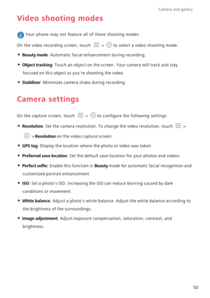 Page 55Camera and gallery  
50
Video shooting modes
 Your phone may not feature all of these shooting modes.
On the video recording screen, touch   >  to select a video shooting mode.
• Beauty mode: Automatic facial enhancement during recording.
• Object tracking: Touch an object on the screen. Your camera will track and stay 
focused on this object as youre shooting the video.
• Stabilizer: Minimizes camera shake during recording.
Camera settings
On the capture screen, touch   >  to configure the following...