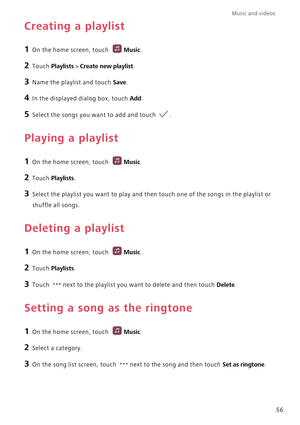 Page 61Music and videos  
56
Creating a playlist
1 On the home screen, touch Music.
2 Touch Playlists > Create new playlist.
3 Name the playlist and touch Save.
4 In the displayed dialog box, touch Add.
5 Select the songs you want to add and touch .
Playing a playlist
1 On the home screen, touch Music.
2 Touch Playlists.
3 Select the playlist you want to play and then touch one of the songs in the playlist or 
shuffle all songs.
Deleting a playlist
1 On the home screen, touch Music.
2 Touch Playlists.
3 Touch...