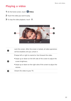 Page 62Music and videos  
57
Playing a video
1 On the home screen, touch Videos.
2 Touch the video you want to play.
3 To stop the video playback, touch .
Lock the screen. After the screen is locked, all video operations 
will be disabled until you unlock it.
•Swipe left or right to rewind or fast-forward the video.
•Swipe up or down on the left side of the screen to adjust the 
screen brightness.
•Swipe up or down on the right side of the screen to adjust the 
volume.
Stream the video to your TV.
21
3
1
2
3 