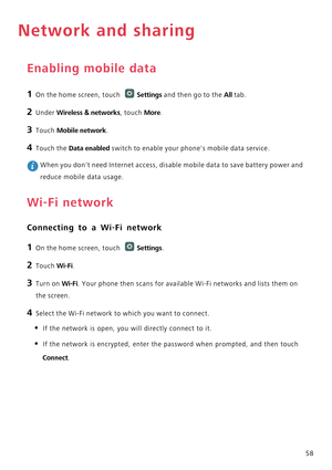 Page 6358
Network and sharing
Enabling mobile data
1 On the home screen, touch Settings and then go to the All tab.
2 Under Wireless & networks, touch More.
3 Touch Mobile network.
4 Touch the Data enabled switch to enable your phones mobile data service.
 When you dont need Internet access, disable mobile data to save battery power and 
reduce mobile data usage.
Wi-Fi network
Connecting to a Wi-Fi network
1 On the home screen, touch Settings.
2 Touch Wi-Fi. 
3 Turn on Wi-Fi. Your phone then scans for available...