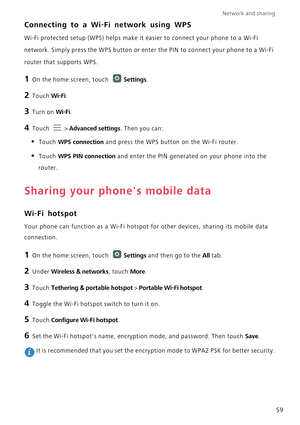 Page 64Network and sharing  
59
Connecting to a Wi-Fi network using WPS
Wi-Fi protected setup (WPS) helps make it easier to connect your phone to a Wi-Fi 
network. Simply press the WPS button or enter the PIN to connect your phone to a Wi-Fi 
router that supports WPS.
1 On the home screen, touch Settings.
2 Touch Wi-Fi. 
3 Turn on Wi-Fi.
4 Touch  > Advanced settings. Then you can:
• Touch WPS connection and press the WPS button on the Wi-Fi router. 
• Touch WPS PIN connection and enter the PIN generated on your...