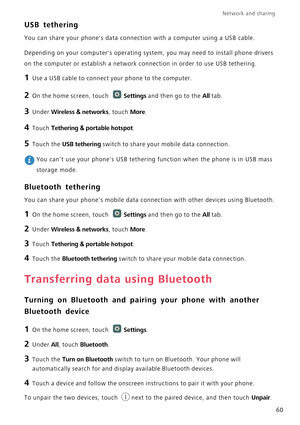 Page 65Network and sharing  
60
USB tethering
You can share your phones data connection with a computer using a USB cable.
Depending on your computers operating system, you may need to install phone drivers 
on the computer or establish a network connection in order to use USB tethering.
1 Use a USB cable to connect your phone to the computer.
2 On the home screen, touch Settings and then go to the All tab.
3 Under Wireless & networks, touch More.
4 Touch Tethering & portable hotspot.
5 Touch the USB tethering...