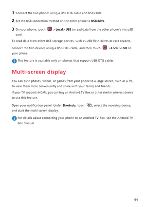 Page 6964
1 Connect the two phones using a USB OTG cable and USB cable.
2 Set the USB connection method on the other phone to USB drive.
3 On your phone, touch  > Local > USB to read data from the other phones microSD 
card.
To read data from other USB storage devices, such as USB flash drives or card readers, 
connect the two devices using a USB OTG cable, and then touch   > 
Local > USB on 
your phone.
 This feature is available only on phones that support USB OTG cables.
Multi-screen display
You can push...