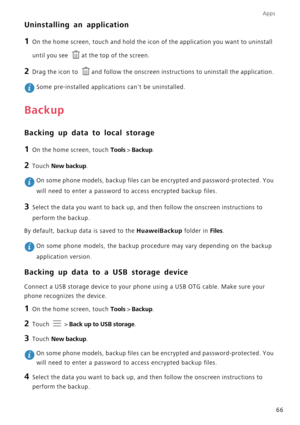 Page 71Apps
66
Uninstalling an application
1 On the home screen, touch and hold the icon of the application you want to uninstall 
until you see 
at the top of the screen.
2 Drag the icon to and follow the onscreen instructions to uninstall the application.
 Some pre-installed applications cant be uninstalled.
Backup
Backing up data to local storage
1 On the home screen, touch Tools > Backup.
2 Touch New backup.
 On some phone models, backup files can be encrypted and password-protected. You 
will need to enter...