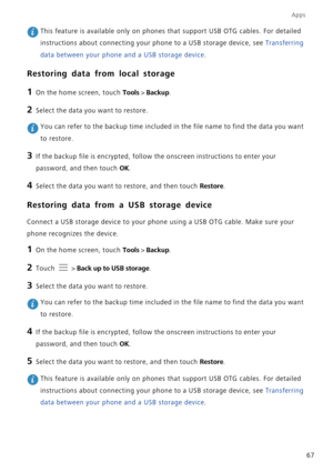 Page 72Apps
67
 This feature is available only on phones that support USB OTG cables. For detailed 
instructions about connecting your phone to a USB storage device, see Transferring 
data between your phone and a USB storage device.
Restoring data from local storage
1 On the home screen, touch Tools > Backup.
2 Select the data you want to restore.
 You can refer to the backup time included in the file name to find the data you want 
to restore.
3 If the backup file is encrypted, follow the onscreen...