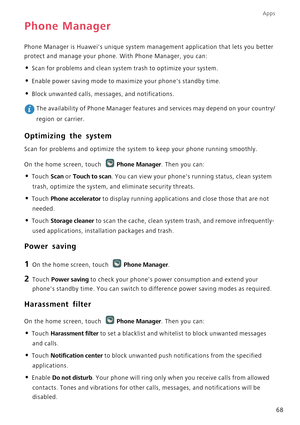 Page 73Apps
68
Phone Manager
Phone Manager is Huaweis unique system management application that lets you better 
protect and manage your phone. With Phone Manager, you can:
• Scan for problems and clean system trash to optimize your system.
• Enable power saving mode to maximize your phones standby time.
• Block unwanted calls, messages, and notifications.
 The availability of Phone Manager features and services may depend on your country/
region or carrier.
Optimizing the system
Scan for problems and optimize...