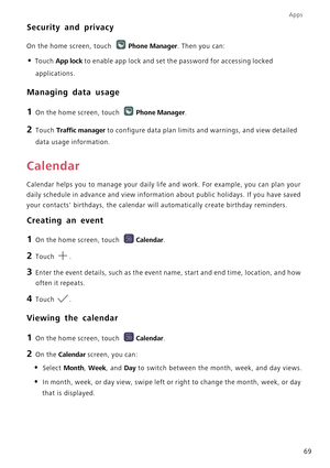 Page 74Apps
69
Security and privacy
On the home screen, touch Phone Manager. Then you can:
• Touch App lock to enable app lock and set the password for accessing locked 
applications.
Managing data usage
1 On the home screen, touch Phone Manager.
2 Touch Traffic manager to configure data plan limits and warnings, and view detailed 
data usage information.
Calendar
Calendar helps you to manage your daily life and work. For example, you can plan your 
daily schedule in advance and view information about public...