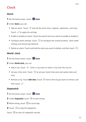 Page 76Apps
71
Clock
Alarm
1 On the home screen, touch Clock.
2 Under Alarm, you can:
• Add an alarm: Touch and set the alarm time, ringtone, repetitions, and more. 
Touch to apply the settings.
• Enable or disable an alarm: Touch the switch next to an alarm to enable or disable it.
• Configure alarm settings: Touch to configure the snooze duration, silent mode 
settings and volume key behavior.
• Delete an alarm: Touch and hold the alarm you want to delete, and then touch .
World clock
1 On the home screen,...