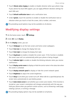 Page 81Phone settings 
76
• Touch Vibrate when ringing to enable or disable vibration when your phone rings. 
If your phone has dual SIM support, you can apply different vibration settings for 
each SIM card.
• Touch Default notification tone to set a notification tone.
• Under System, touch the switches to enable or disable the notification tone or 
vibration when you touch or lock the screen, dial a number, and more.
 The preceding sound options may not be available on all phones.
Modifying display settings
1...