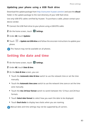 Page 88Phone settings 
83
Updating your phone using a USB flash drive
Download the update package from http://consumer.huawei.com/en/ and save the dload 
folder in the update package to the root directory of your USB flash drive.
Use only USB OTG cables certified by Huawei. To purchase a cable, please contact your 
device vendor.
1 Connect the USB flash drive to your phone using a USB OTG cable.
2 On the home screen, touch Settings.
3 Under All, touch Updater.
4 Touch  > Update via USB drive and follow the...