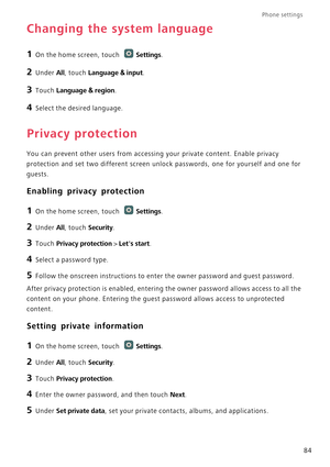 Page 89Phone settings 
84
Changing the system language
1 On the home screen, touch Settings.
2 Under All, touch Language & input.
3 Touch Language & region.
4 Select the desired language.
Privacy protection
You can prevent other users from accessing your private content. Enable privacy 
protection and set two different screen unlock passwords, one for yourself and one for 
guests.
Enabling privacy protection
1 On the home screen, touch Settings.
2 Under All, touch Security.
3 Touch Privacy protection > Lets...