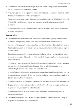 Page 94Safety information 
89
• Do not touch the device or the charger with wet hands. Doing so may lead to short 
circuits, malfunctions, or electric shocks.
• If your charger has been exposed to water, other liquids, or excessive moisture, take it 
to an authorized service center for inspection.
• Ensure that the charger meets the requirements of Clause 2.5 in IEC60950-1/EN60950-
1/UL60950-1 and has been tested and approved according to national or local 
standards.
• Connect the device only to products with...