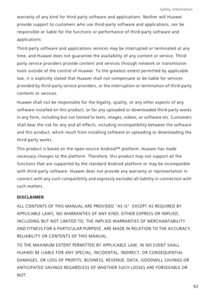 Page 97Safety information 
92 warranty of any kind for third party software and applications. Neither will Huawei 
provide support to customers who use third-party software and applications, nor be 
responsible or liable for the functions or performance of third-party software and 
applications.
Third-party software and applications services may be interrupted or terminated at any 
time, and Huawei does not guarantee the availability of any content or service. Third-
party service providers provide content and...