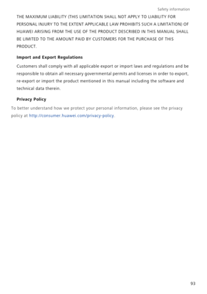 Page 98Safety information 
93 THE MAXIMUM LIABILITY (THIS LIMITATION SHALL NOT APPLY TO LIABILITY FOR 
PERSONAL INJURY TO THE EXTENT APPLICABLE LAW PROHIBITS SUCH A LIMITATION) OF 
HUAWEI ARISING FROM THE USE OF THE PRODUCT DESCRIBED IN THIS MANUAL SHALL 
BE LIMITED TO THE AMOUNT PAID BY CUSTOMERS FOR THE PURCHASE OF THIS 
PRODUCT.
Import and Export Regulations
Customers shall comply with all applicable export or import laws and regulations and be 
responsible to obtain all necessary governmental permits and...