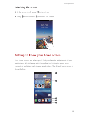 Page 17Basic operations 
12
Unlocking the screen
1. If the screen is off, press  to turn it on.
2. Drag  down toward  to unlock the screen.
Getting to know your home screen
Your home screens are where you'll find your favorite widgets and all your 
applications. We did away with the application list to give you a more 
convenient and direct path to your applications. The default home screen is 
shown below.
1
2
3
4
5 