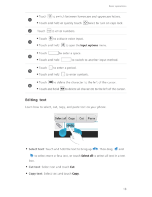 Page 23Basic operations 
18
Editing text
Learn how to select, cut, copy, and paste text on your phone.
• Select text: Touch and hold the text to bring up  . Then drag  and 
to select more or less text, or touch 
Select all to select all text in a text 
box.
• Cut text: Select text and touch Cut.
• Copy text: Select text and touch Copy.
•Touch to switch between lowercase and uppercase letters. 
•Touch and hold or quickly touch  twice to turn on caps lock. 
Touch  to enter numbers.
•Touch  to activate voice...