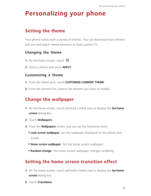 Page 25Personalizing your phone  
20
Personalizing your phone
Setting the theme
Your phone comes with a variety of themes. You can download more themes 
and mix and match theme elements to find a perfect fit.
Changing the theme
1. On the home screen, touch  .
2. Select a theme and touch APPLY.
Customizing a theme
1. From the theme grid, touch CUSTOMIZE CURRENT THEME. 
2. From the element list, choose the element you want to modify.
Change the wallpaper
1. On the home screen, touch and hold a blank area to...