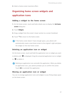 Page 2621
Personalizing your phone  
3. Select a home screen transition effect.
Organizing home screen widgets and 
application icons
Adding a widget to the home screen
1. On the home screen, touch and hold a blank area to display the Set home 
screen
 dialog box.
2. Touch Widgets.
3. Drag a widget from the screen's lower section to a screen thumbnail. 
4. Touch  to return to the home screen.
 
If the home screen doesn't have enough space, your phone will 
automatically create a new home screen to the...